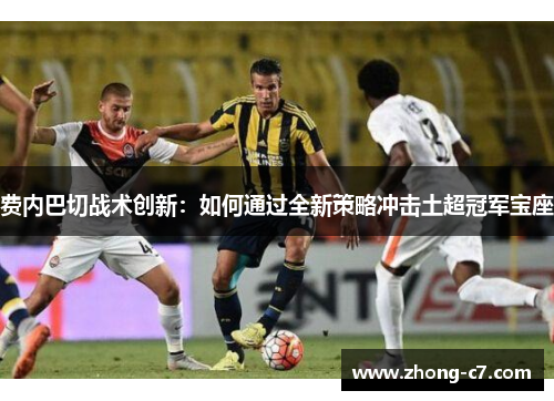 费内巴切战术创新：如何通过全新策略冲击土超冠军宝座