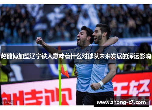 赵健博加盟辽宁铁人意味着什么对球队未来发展的深远影响 赵健博加盟辽宁铁人意味着什么对球队未来发展的深远影响
