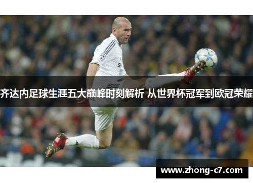 齐达内足球生涯五大巅峰时刻解析 从世界杯冠军到欧冠荣耀