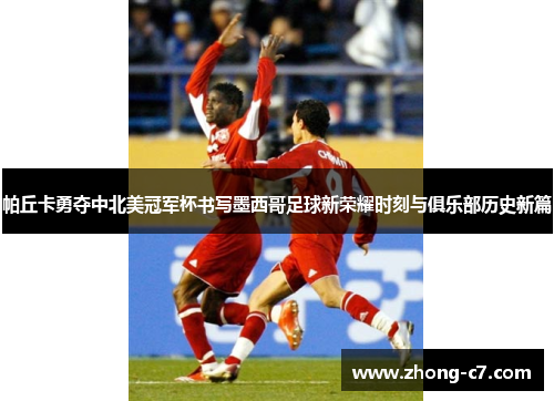 帕丘卡勇夺中北美冠军杯书写墨西哥足球新荣耀时刻与俱乐部历史新篇 帕丘卡勇夺中北美冠军杯书写墨西哥足球新荣耀时刻与俱乐部历史新篇