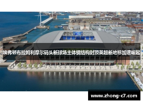 埃弗顿布拉姆利摩尔码头新球场主体钢结构封顶英超新地标加速崛起